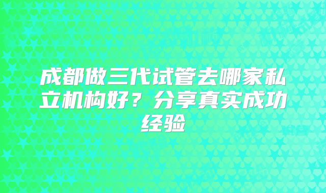 成都做三代试管去哪家私立机构好？分享真实成功经验