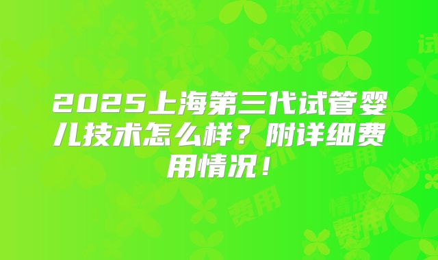 2025上海第三代试管婴儿技术怎么样?附详细费用情况!