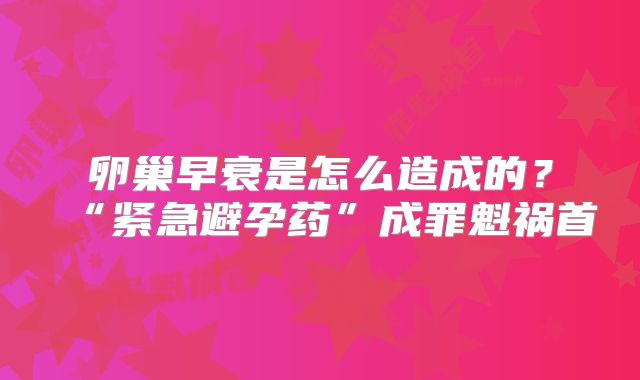 卵巢早衰是怎么造成的？“紧急避孕药”成罪魁祸首
