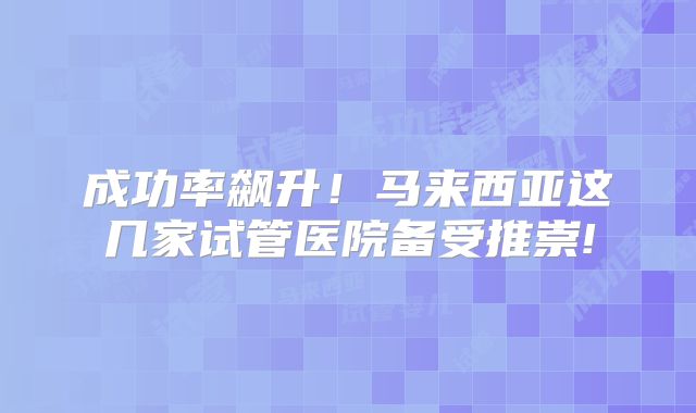 成功率飙升！马来西亚这几家试管医院备受推崇!