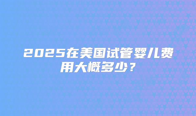 2025在美国试管婴儿费用大概多少？
