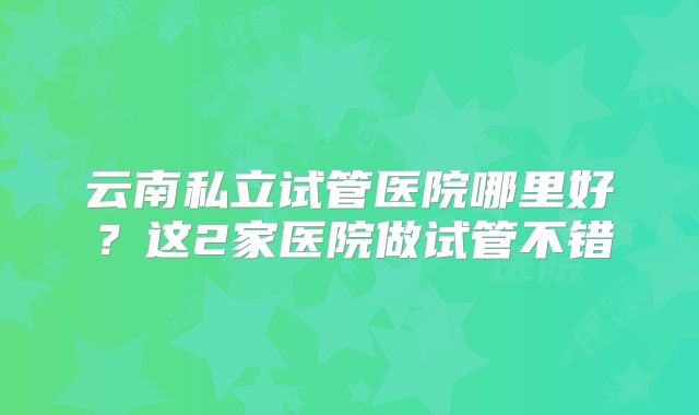 云南私立试管医院哪里好？这2家医院做试管不错