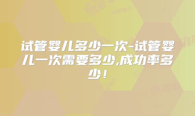 试管婴儿多少一次-试管婴儿一次需要多少,成功率多少!