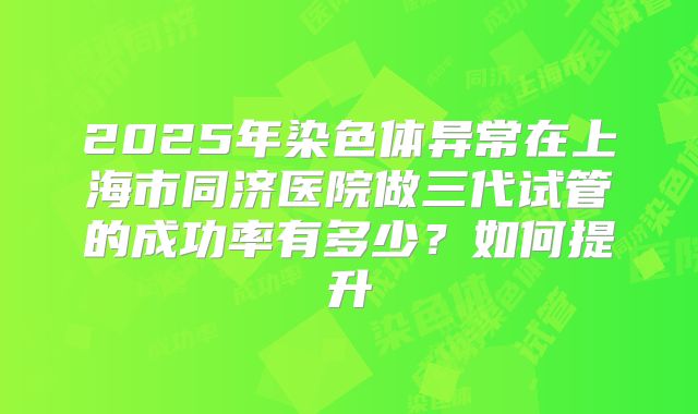 2025年染色体异常在上海市同济医院做三代试管的成功率有多少?如何提升