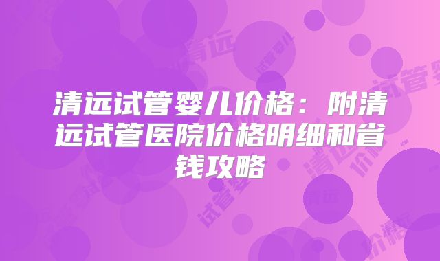 清远试管婴儿价格：附清远试管医院价格明细和省钱攻略