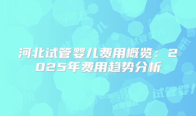 河北试管婴儿费用概览:2025年费用趋势分析