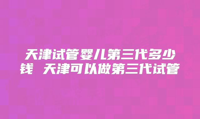 天津试管婴儿第三代多少钱 天津可以做第三代试管