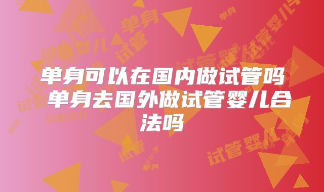 单身可以在国内做试管吗 单身去国外做试管婴儿合法吗