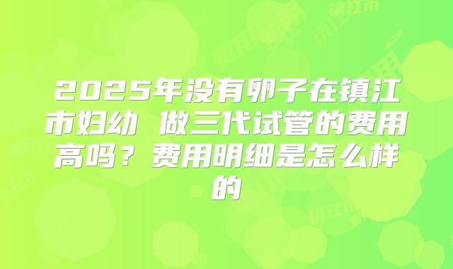 2025年没有卵子在镇江市妇幼 做三代试管的费用高吗？费用明细是怎么样的