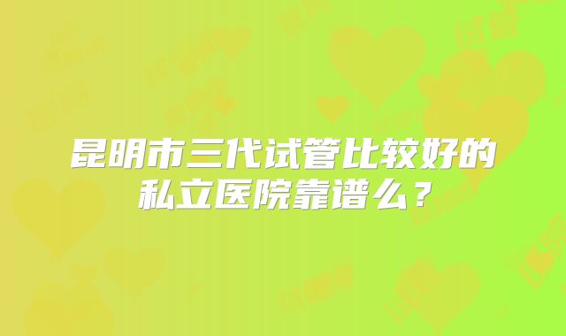 昆明市三代试管比较好的私立医院靠谱么?