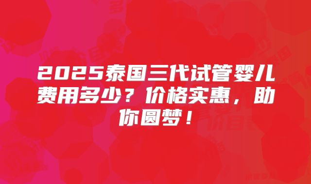 2025泰国三代试管婴儿费用多少？价格实惠，助你圆梦！
