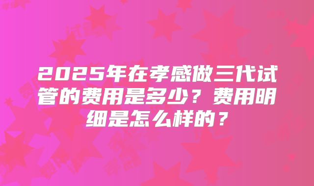 2025年在孝感做三代试管的费用是多少?费用明细是怎么样的?