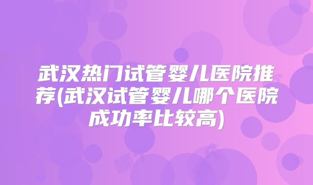 武汉热门试管婴儿医院推荐(武汉试管婴儿哪个医院成功率比较高)
