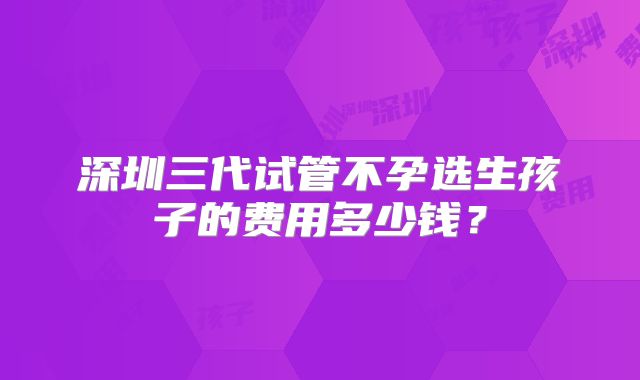 深圳三代试管不孕选生孩子的费用多少钱?