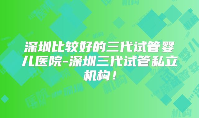 深圳比较好的三代试管婴儿医院-深圳三代试管私立机构！