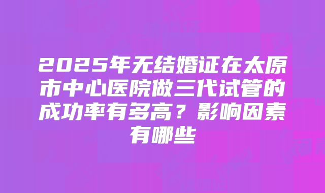2025年无结婚证在太原市中心医院做三代试管的成功率有多高？影响因素有哪些