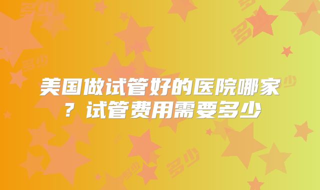 美国做试管好的医院哪家？试管费用需要多少