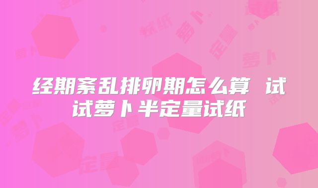 经期紊乱排卵期怎么算 试试萝卜半定量试纸