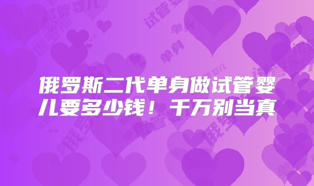 俄罗斯二代单身做试管婴儿要多少钱！千万别当真