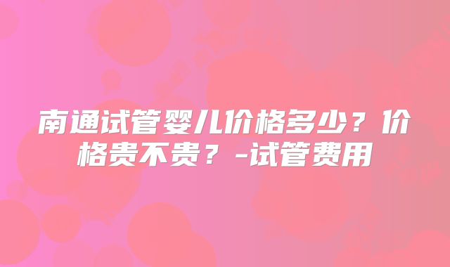 南通试管婴儿价格多少？价格贵不贵？-试管费用