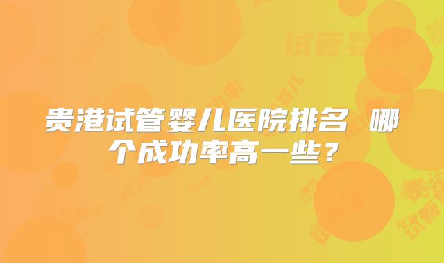 贵港试管婴儿医院排名 哪个成功率高一些？