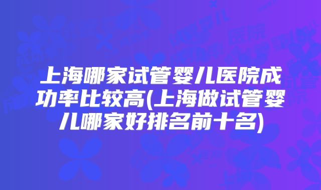 上海哪家试管婴儿医院成功率比较高(上海做试管婴儿哪家好排名前十名)