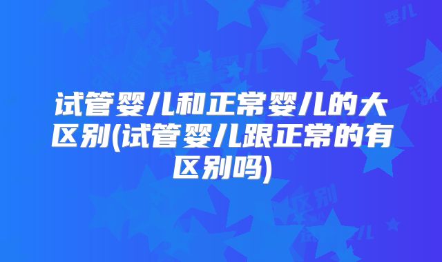 试管婴儿和正常婴儿的大区别(试管婴儿跟正常的有区别吗)