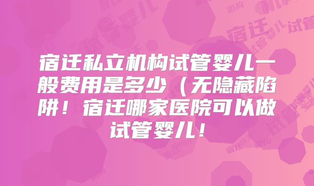 宿迁私立机构试管婴儿一般费用是多少（无隐藏陷阱！宿迁哪家医院可以做试管婴儿！