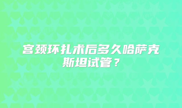 宫颈环扎术后多久哈萨克斯坦试管?