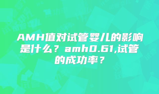 AMH值对试管婴儿的影响是什么？amh0.61,试管的成功率？