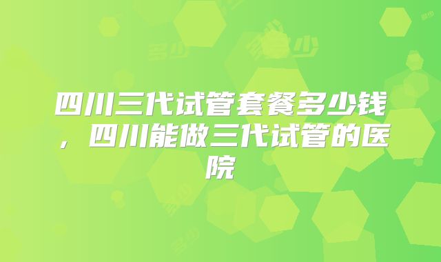 四川三代试管套餐多少钱,四川能做三代试管的医院