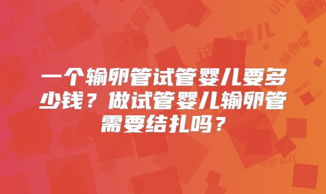 一个输卵管试管婴儿要多少钱?做试管婴儿输卵管需要结扎吗?