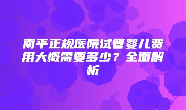 南平正规医院试管婴儿费用大概需要多少?全面解析