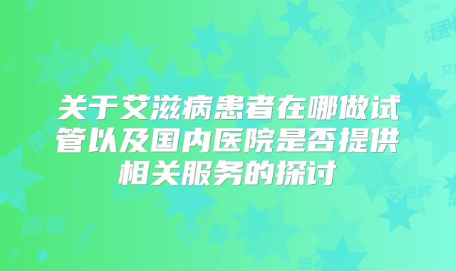 关于艾滋病患者在哪做试管以及国内医院是否提供相关服务的探讨
