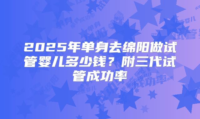 2025年单身去绵阳做试管婴儿多少钱？附三代试管成功率