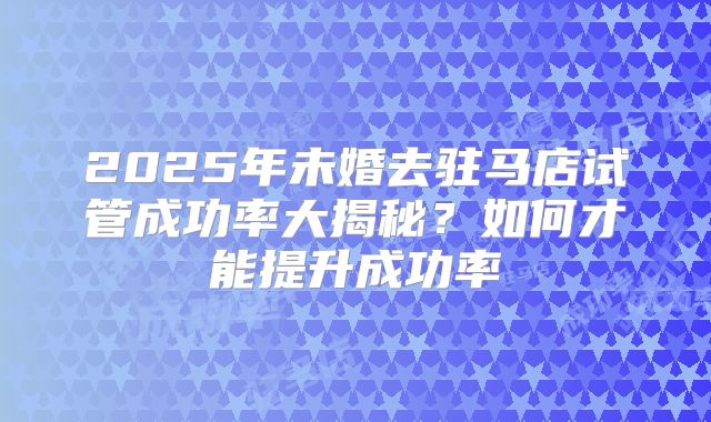 2025年未婚去驻马店试管成功率大揭秘?如何才能提升成功率