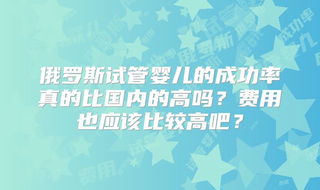 俄罗斯试管婴儿的成功率真的比国内的高吗？费用也应该比较高吧？