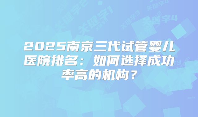 2025南京三代试管婴儿医院排名：如何选择成功率高的机构？