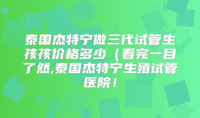 泰国杰特宁做三代试管生孩孩价格多少（看完一目了然,泰国杰特宁生殖试管医院！
