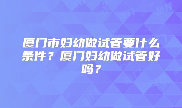 厦门市妇幼做试管要什么条件?厦门妇幼做试管好吗?
