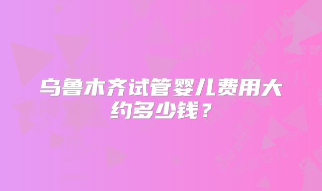 乌鲁木齐试管婴儿费用大约多少钱?