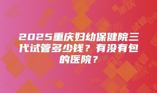2025重庆妇幼保健院三代试管多少钱？有没有包的医院？
