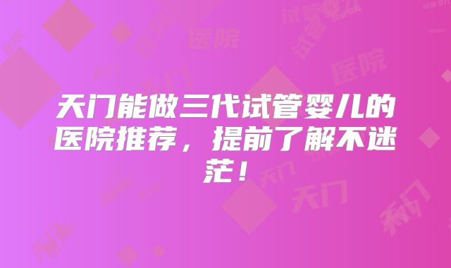 天门能做三代试管婴儿的医院推荐，提前了解不迷茫！