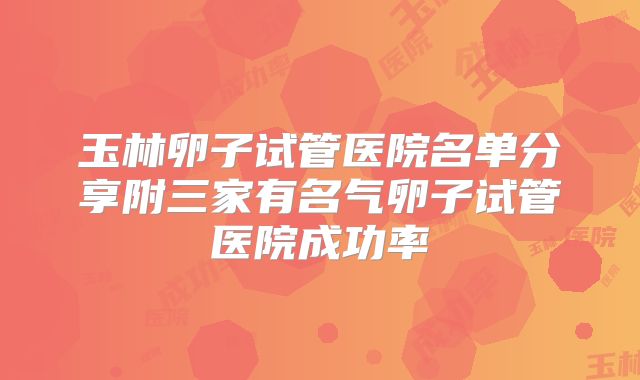 玉林卵子试管医院名单分享附三家有名气卵子试管医院成功率