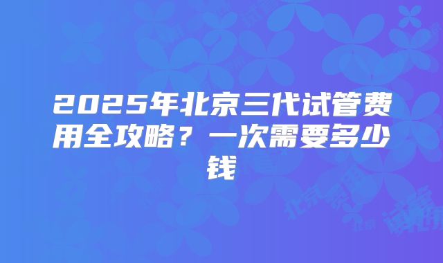2025年北京三代试管费用全攻略？一次需要多少钱