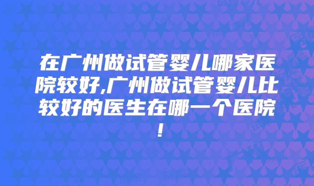 在广州做试管婴儿哪家医院较好,广州做试管婴儿比较好的医生在哪一个医院！