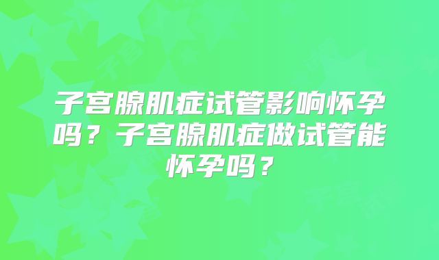 子宫腺肌症试管影响怀孕吗？子宫腺肌症做试管能怀孕吗？