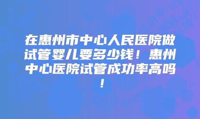 在惠州市中心人民医院做试管婴儿要多少钱!惠州中心医院试管成功率高吗!