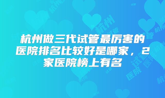 杭州做三代试管最厉害的医院排名比较好是哪家，2家医院榜上有名
