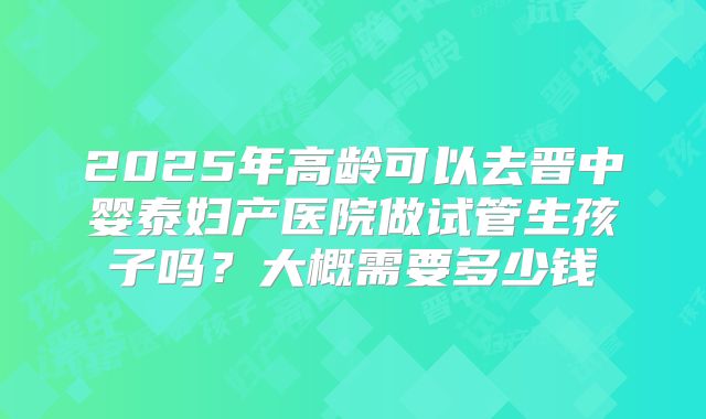 2025年高龄可以去晋中婴泰妇产医院做试管生孩子吗?大概需要多少钱